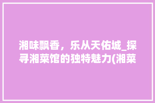 湘味飘香，乐从天佑城_探寻湘菜馆的独特魅力(湘菜馆乐从天佑城) 湘味飘香，乐从天佑城_探寻湘菜馆的独特魅力(湘菜馆乐从天佑城) 饮食拾萃
