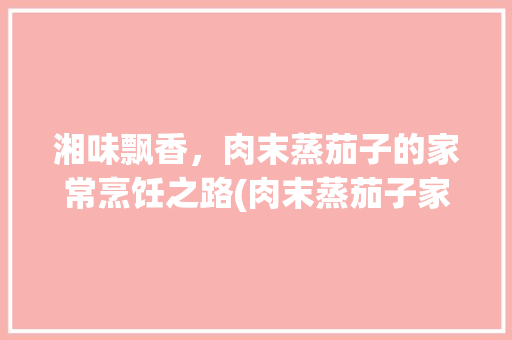 湘味飘香，肉末蒸茄子的家常烹饪之路(肉末蒸茄子家常做法湘菜) 湘味飘香，肉末蒸茄子的家常烹饪之路(肉末蒸茄子家常做法湘菜) 饮食拾萃