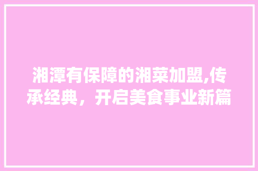 湘潭有保障的湘菜加盟,传承经典，开启美食事业新篇章(湘潭有保障的湘菜加盟) 湘潭有保障的湘菜加盟,传承经典，开启美食事业新篇章(湘潭有保障的湘菜加盟) 饮食拾萃