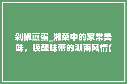 剁椒煎蛋_湘菜中的家常美味，唤醒味蕾的湖南风情(剁椒煎蛋湘菜的做法) 剁椒煎蛋_湘菜中的家常美味，唤醒味蕾的湖南风情(剁椒煎蛋湘菜的做法) 饮食拾萃