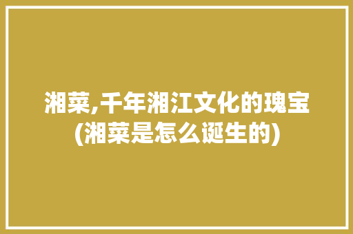 湘菜,千年湘江文化的瑰宝(湘菜是怎么诞生的) 湘菜,千年湘江文化的瑰宝(湘菜是怎么诞生的) 饮食拾萃