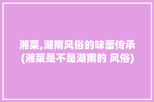 湘菜,湖南风俗的味蕾传承(湘菜是不是湖南的 风俗) 湘菜,湖南风俗的味蕾传承(湘菜是不是湖南的 风俗) 饮食拾萃