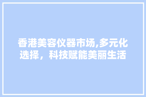 香港美容仪器市场,多元化选择，科技赋能美丽生活 香港美容仪器市场,多元化选择，科技赋能美丽生活 美容塑身