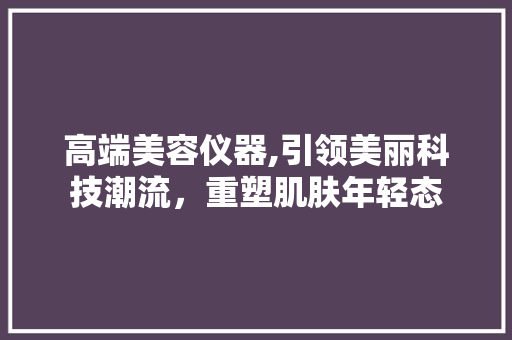 高端美容仪器,引领美丽科技潮流，重塑肌肤年轻态 高端美容仪器,引领美丽科技潮流，重塑肌肤年轻态 饮食拾萃