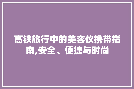 高铁旅行中的美容仪携带指南,安全、便捷与时尚 高铁旅行中的美容仪携带指南,安全、便捷与时尚 日用科普