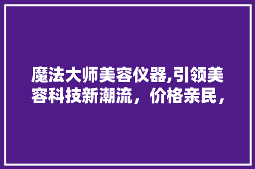 魔法大师美容仪器,引领美容科技新潮流，价格亲民，效果显著 魔法大师美容仪器,引领美容科技新潮流，价格亲民，效果显著 家居时尚