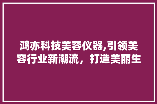 鸿亦科技美容仪器,引领美容行业新潮流，打造美丽生活新体验 鸿亦科技美容仪器,引领美容行业新潮流，打造美丽生活新体验 美容塑身
