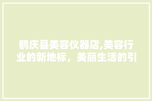 鹤庆县美容仪器店,美容行业的新地标，美丽生活的引领者 鹤庆县美容仪器店,美容行业的新地标，美丽生活的引领者 旅行地理