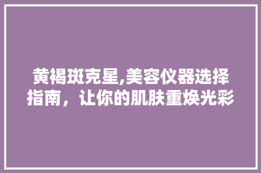 黄褐斑克星,美容仪器选择指南，让你的肌肤重焕光彩 黄褐斑克星,美容仪器选择指南，让你的肌肤重焕光彩 动手制作