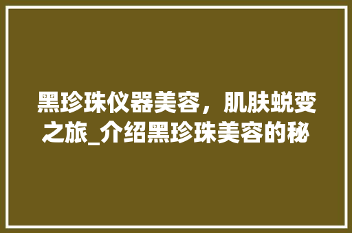 黑珍珠仪器美容，肌肤蜕变之旅_介绍黑珍珠美容的秘密 黑珍珠仪器美容，肌肤蜕变之旅_介绍黑珍珠美容的秘密 动手制作