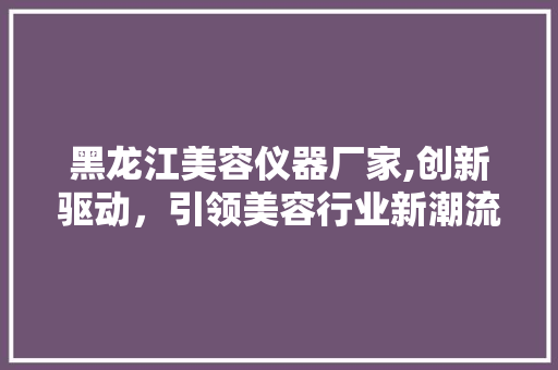 黑龙江美容仪器厂家,创新驱动，引领美容行业新潮流 黑龙江美容仪器厂家,创新驱动，引领美容行业新潮流 旅行地理