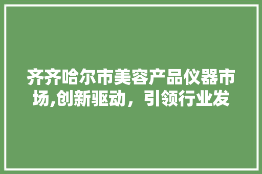 齐齐哈尔市美容产品仪器市场,创新驱动，引领行业发展 齐齐哈尔市美容产品仪器市场,创新驱动，引领行业发展 日用科普