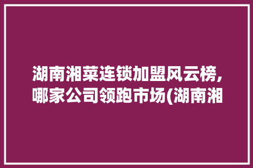 湖南湘菜连锁加盟风云榜,哪家公司领跑市场(湖南湘菜连锁加盟公司排名) 湖南湘菜连锁加盟风云榜,哪家公司领跑市场(湖南湘菜连锁加盟公司排名) 饮食拾萃