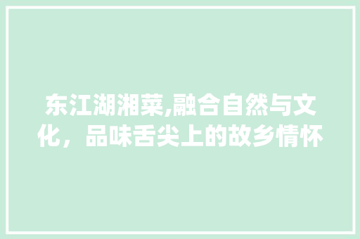 东江湖湘菜,融合自然与文化，品味舌尖上的故乡情怀_东江湖湘菜 东江湖湘菜,融合自然与文化，品味舌尖上的故乡情怀_东江湖湘菜 饮食拾萃