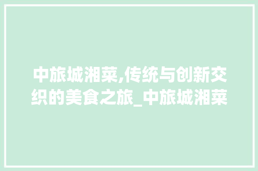 中旅城湘菜,传统与创新交织的美食之旅_中旅城湘菜 中旅城湘菜,传统与创新交织的美食之旅_中旅城湘菜 饮食拾萃