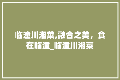 临潼川湘菜,融合之美，食在临潼_临潼川湘菜 临潼川湘菜,融合之美，食在临潼_临潼川湘菜 饮食拾萃