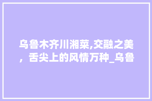 乌鲁木齐川湘菜,交融之美，舌尖上的风情万种_乌鲁木齐川湘菜 乌鲁木齐川湘菜,交融之美，舌尖上的风情万种_乌鲁木齐川湘菜 饮食拾萃
