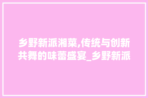 乡野新派湘菜,传统与创新共舞的味蕾盛宴_乡野新派湘菜 乡野新派湘菜,传统与创新共舞的味蕾盛宴_乡野新派湘菜 饮食拾萃