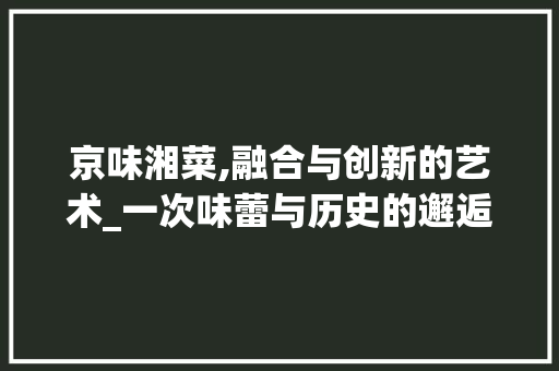 京味湘菜,融合与创新的艺术_一次味蕾与历史的邂逅_京味湘菜图片 京味湘菜,融合与创新的艺术_一次味蕾与历史的邂逅_京味湘菜图片 饮食拾萃