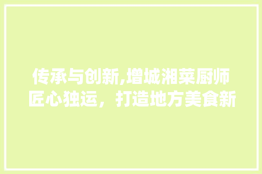传承与创新,增城湘菜厨师匠心独运，打造地方美食新标杆_增城湘菜厨师 传承与创新,增城湘菜厨师匠心独运，打造地方美食新标杆_增城湘菜厨师 饮食拾萃