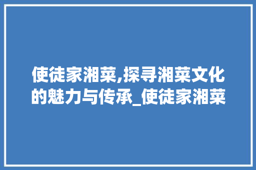 使徒家湘菜,探寻湘菜文化的魅力与传承_使徒家湘菜 使徒家湘菜,探寻湘菜文化的魅力与传承_使徒家湘菜 饮食拾萃