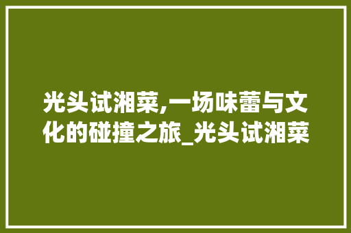 光头试湘菜,一场味蕾与文化的碰撞之旅_光头试湘菜 光头试湘菜,一场味蕾与文化的碰撞之旅_光头试湘菜 饮食拾萃