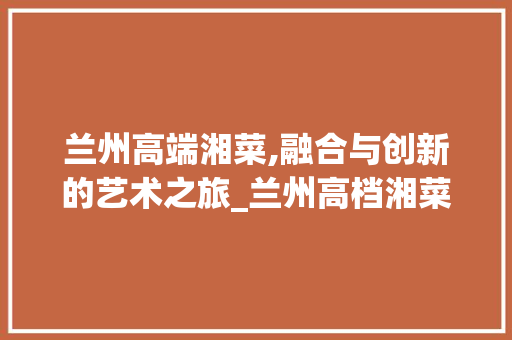 兰州高端湘菜,融合与创新的艺术之旅_兰州高档湘菜 兰州高端湘菜,融合与创新的艺术之旅_兰州高档湘菜 饮食拾萃