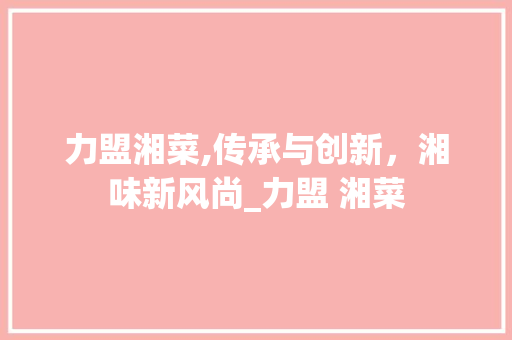 力盟湘菜,传承与创新，湘味新风尚_力盟 湘菜 力盟湘菜,传承与创新，湘味新风尚_力盟 湘菜 饮食拾萃