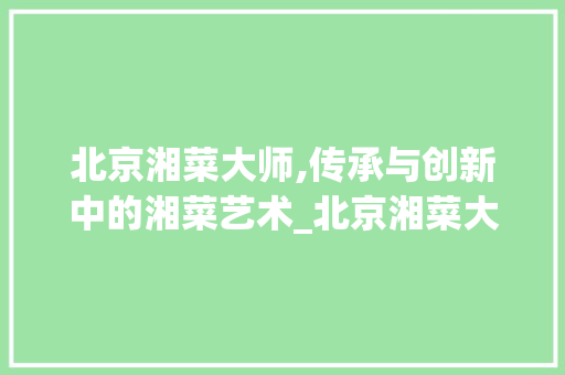 北京湘菜大师,传承与创新中的湘菜艺术_北京湘菜大师 北京湘菜大师,传承与创新中的湘菜艺术_北京湘菜大师 饮食拾萃