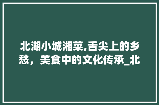 北湖小城湘菜,舌尖上的乡愁，美食中的文化传承_北湖小城湘菜 北湖小城湘菜,舌尖上的乡愁，美食中的文化传承_北湖小城湘菜 饮食拾萃