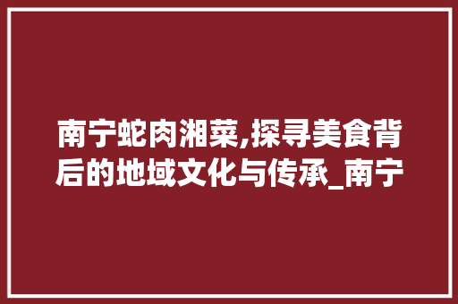 南宁蛇肉湘菜,探寻美食背后的地域文化与传承_南宁蛇肉湘菜 南宁蛇肉湘菜,探寻美食背后的地域文化与传承_南宁蛇肉湘菜 饮食拾萃