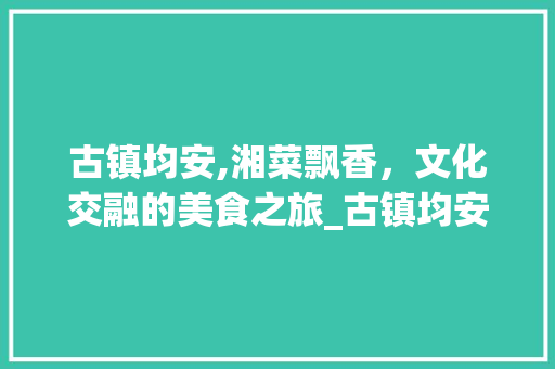 古镇均安,湘菜飘香，文化交融的美食之旅_古镇均安 湘菜 古镇均安,湘菜飘香，文化交融的美食之旅_古镇均安 湘菜 饮食拾萃