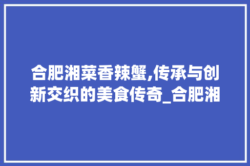 合肥湘菜香辣蟹,传承与创新交织的美食传奇_合肥湘菜香辣蟹 合肥湘菜香辣蟹,传承与创新交织的美食传奇_合肥湘菜香辣蟹 饮食拾萃