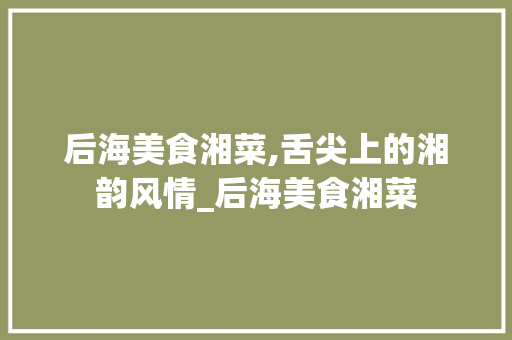 后海美食湘菜,舌尖上的湘韵风情_后海美食湘菜 后海美食湘菜,舌尖上的湘韵风情_后海美食湘菜 饮食拾萃