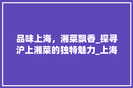 品味上海，湘菜飘香_探寻沪上湘菜的独特魅力_上海饭店湘菜 品味上海，湘菜飘香_探寻沪上湘菜的独特魅力_上海饭店湘菜 饮食拾萃