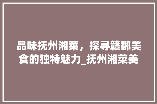 品味抚州湘菜，探寻赣鄱美食的独特魅力_抚州湘菜美食 品味抚州湘菜，探寻赣鄱美食的独特魅力_抚州湘菜美食 饮食拾萃