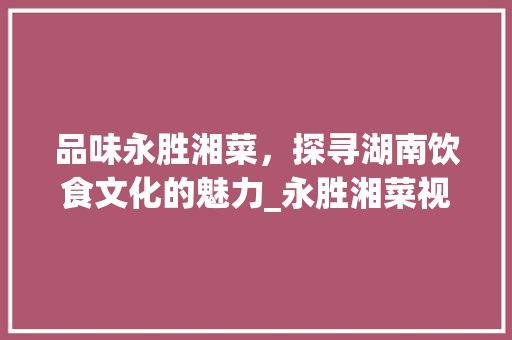 品味永胜湘菜，探寻湖南饮食文化的魅力_永胜湘菜视频 品味永胜湘菜，探寻湖南饮食文化的魅力_永胜湘菜视频 饮食拾萃