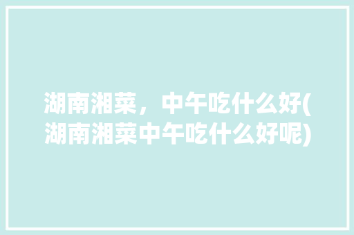 湖南湘菜，中午吃什么好(湖南湘菜中午吃什么好呢) 湖南湘菜，中午吃什么好(湖南湘菜中午吃什么好呢) 饮食拾萃