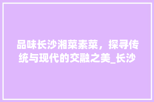 品味长沙湘菜素菜，探寻传统与现代的交融之美_长沙湘菜素菜 品味长沙湘菜素菜，探寻传统与现代的交融之美_长沙湘菜素菜 饮食拾萃