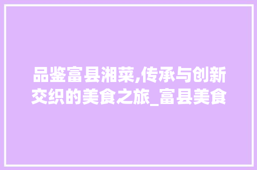 品鉴富县湘菜,传承与创新交织的美食之旅_富县美食 湘菜 品鉴富县湘菜,传承与创新交织的美食之旅_富县美食 湘菜 饮食拾萃