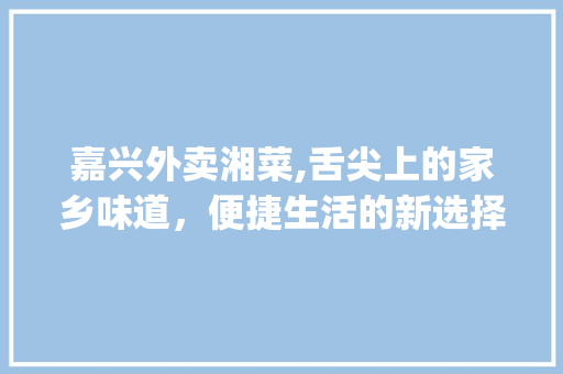 嘉兴外卖湘菜,舌尖上的家乡味道，便捷生活的新选择_嘉兴外卖湘菜 嘉兴外卖湘菜,舌尖上的家乡味道，便捷生活的新选择_嘉兴外卖湘菜 饮食拾萃
