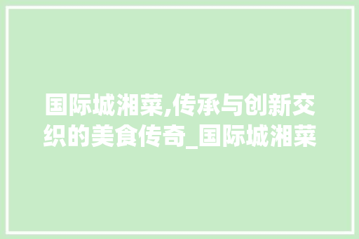 国际城湘菜,传承与创新交织的美食传奇_国际城湘菜 国际城湘菜,传承与创新交织的美食传奇_国际城湘菜 饮食拾萃