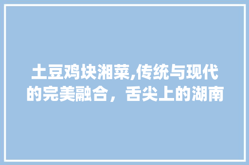 土豆鸡块湘菜,传统与现代的完美融合，舌尖上的湖南风情_土豆鸡块湘菜 土豆鸡块湘菜,传统与现代的完美融合，舌尖上的湖南风情_土豆鸡块湘菜 饮食拾萃