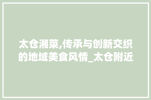 太仓湘菜,传承与创新交织的地域美食风情_太仓附近湘菜 太仓湘菜,传承与创新交织的地域美食风情_太仓附近湘菜 饮食拾萃