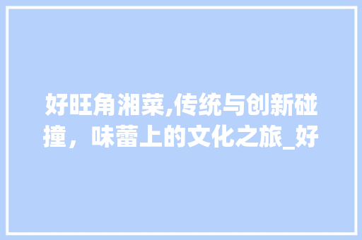 好旺角湘菜,传统与创新碰撞，味蕾上的文化之旅_好旺角湘菜 好旺角湘菜,传统与创新碰撞，味蕾上的文化之旅_好旺角湘菜 饮食拾萃