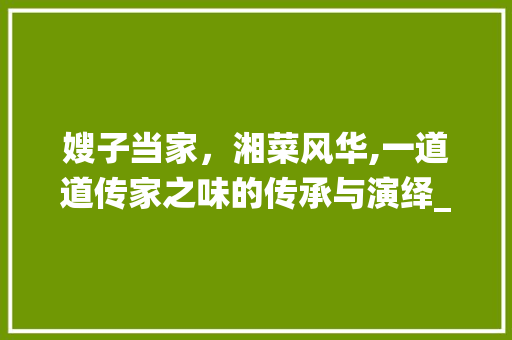 嫂子当家，湘菜风华,一道道传家之味的传承与演绎_嫂子当家 湘菜 嫂子当家，湘菜风华,一道道传家之味的传承与演绎_嫂子当家 湘菜 饮食拾萃