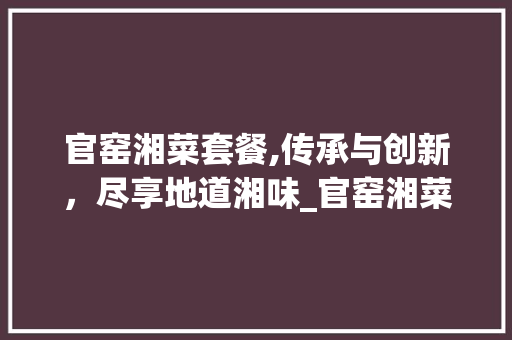 官窑湘菜套餐,传承与创新，尽享地道湘味_官窑湘菜套餐 官窑湘菜套餐,传承与创新，尽享地道湘味_官窑湘菜套餐 饮食拾萃