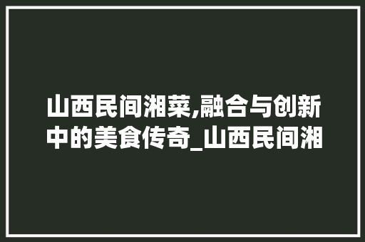 山西民间湘菜,融合与创新中的美食传奇_山西民间湘菜 山西民间湘菜,融合与创新中的美食传奇_山西民间湘菜 饮食拾萃