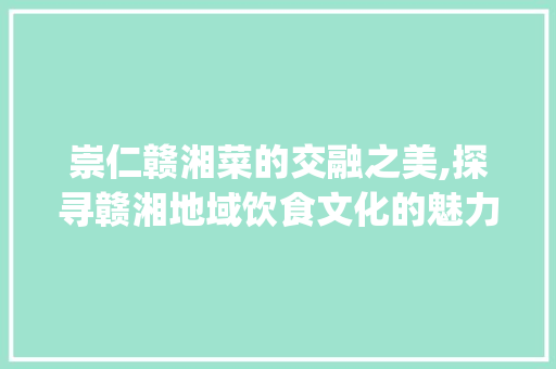 崇仁赣湘菜的交融之美,探寻赣湘地域饮食文化的魅力_崇仁赣湘菜 崇仁赣湘菜的交融之美,探寻赣湘地域饮食文化的魅力_崇仁赣湘菜 饮食拾萃