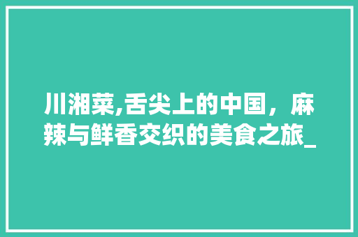 川湘菜,舌尖上的中国，麻辣与鲜香交织的美食之旅_文案川湘菜 川湘菜,舌尖上的中国，麻辣与鲜香交织的美食之旅_文案川湘菜 饮食拾萃